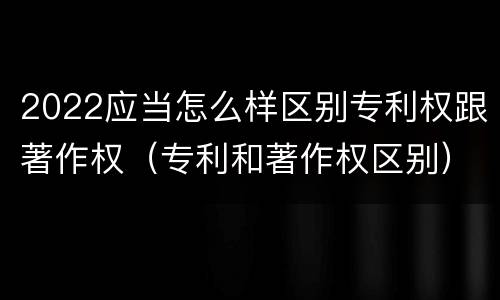 2022应当怎么样区别专利权跟著作权（专利和著作权区别）