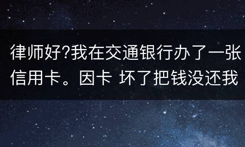 律师好?我在交通银行办了一张信用卡。因卡 坏了把钱没还我到人民银行查个人信息。欠