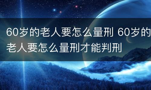 60岁的老人要怎么量刑 60岁的老人要怎么量刑才能判刑