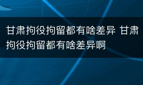 甘肃拘役拘留都有啥差异 甘肃拘役拘留都有啥差异啊