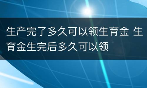 生产完了多久可以领生育金 生育金生完后多久可以领