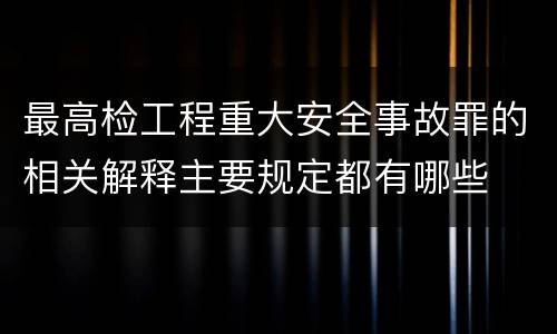 最高检工程重大安全事故罪的相关解释主要规定都有哪些