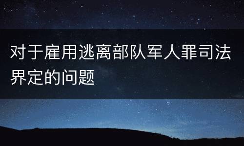 对于雇用逃离部队军人罪司法界定的问题