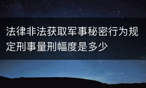 法律非法获取军事秘密行为规定刑事量刑幅度是多少