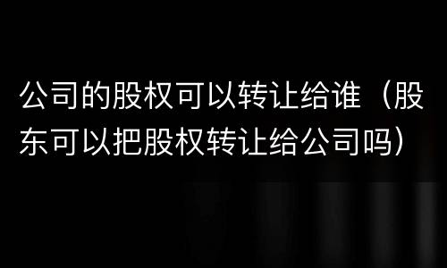 公司的股权可以转让给谁（股东可以把股权转让给公司吗）