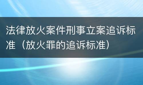 法律放火案件刑事立案追诉标准（放火罪的追诉标准）