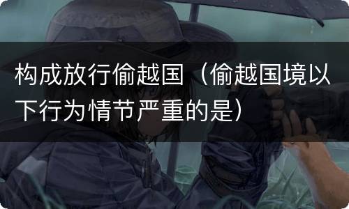 构成放行偷越国（偷越国境以下行为情节严重的是）