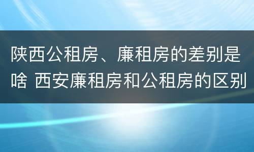 陕西公租房、廉租房的差别是啥 西安廉租房和公租房的区别到底是什么?