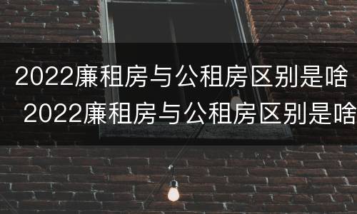 2022廉租房与公租房区别是啥 2022廉租房与公租房区别是啥呢