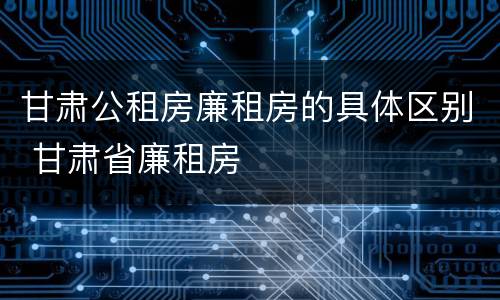 甘肃公租房廉租房的具体区别 甘肃省廉租房