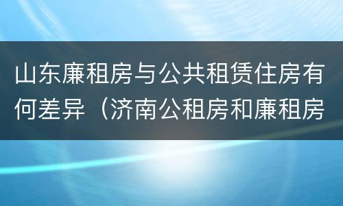 山东廉租房与公共租赁住房有何差异（济南公租房和廉租房的区别）