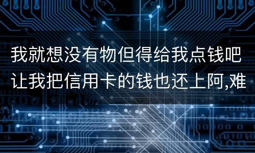 我就想没有物但得给我点钱吧让我把信用卡的钱也还上阿,难道我这十年就这样什么都没