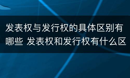 发表权与发行权的具体区别有哪些 发表权和发行权有什么区别