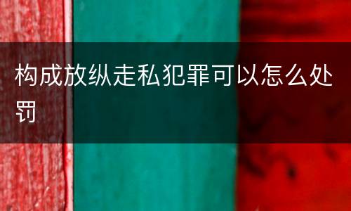 构成放纵走私犯罪可以怎么处罚