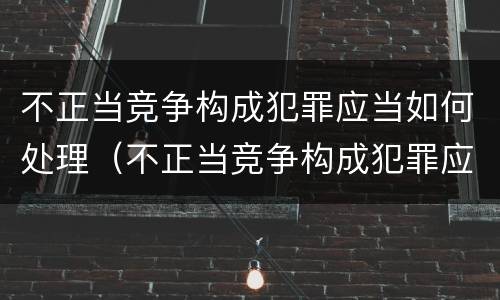 不正当竞争构成犯罪应当如何处理（不正当竞争构成犯罪应当如何处理）