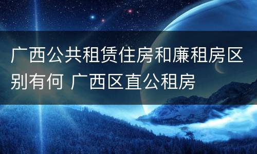 广西公共租赁住房和廉租房区别有何 广西区直公租房