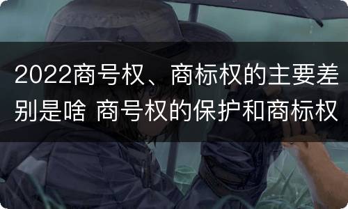 2022商号权、商标权的主要差别是啥 商号权的保护和商标权的保护一样是全国性范围的