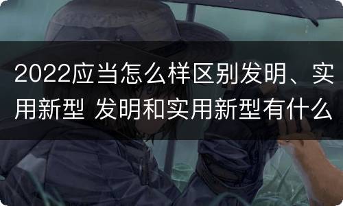 2022应当怎么样区别发明、实用新型 发明和实用新型有什么区别