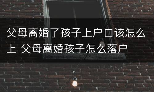 父母离婚了孩子上户口该怎么上 父母离婚孩子怎么落户