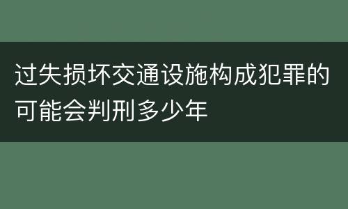 过失损坏交通设施构成犯罪的可能会判刑多少年