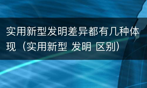 实用新型发明差异都有几种体现（实用新型 发明 区别）