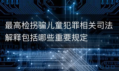 最高检拐骗儿童犯罪相关司法解释包括哪些重要规定