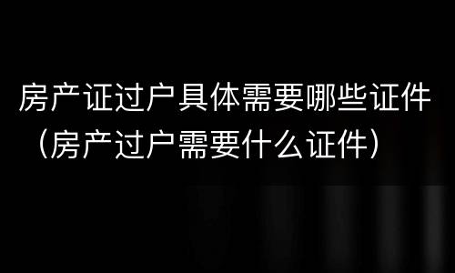 房产证过户具体需要哪些证件（房产过户需要什么证件）