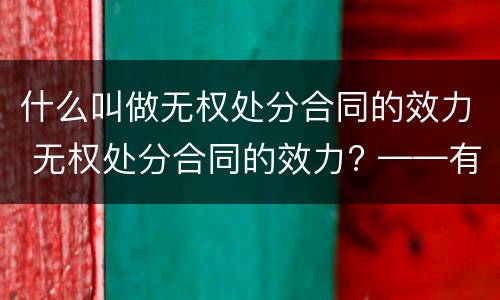 什么叫做无权处分合同的效力 无权处分合同的效力? ——有效/无效/效力待定?