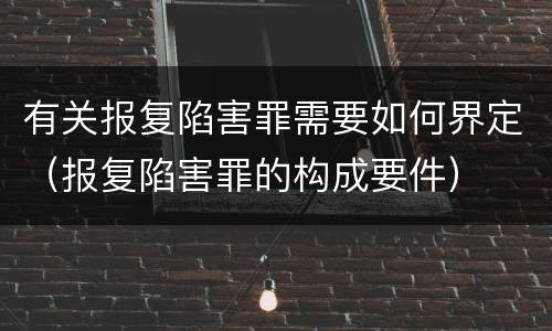 有关报复陷害罪需要如何界定（报复陷害罪的构成要件）