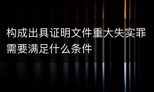 构成出具证明文件重大失实罪需要满足什么条件