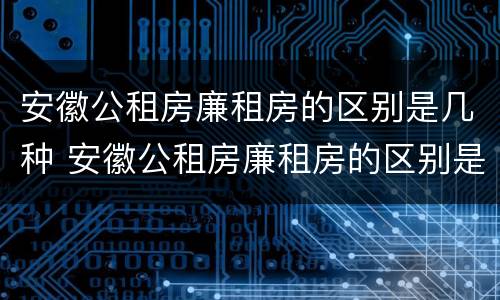 安徽公租房廉租房的区别是几种 安徽公租房廉租房的区别是几种类型