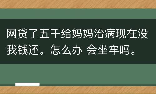 网贷了五千给妈妈治病现在没我钱还。怎么办 会坐牢吗。