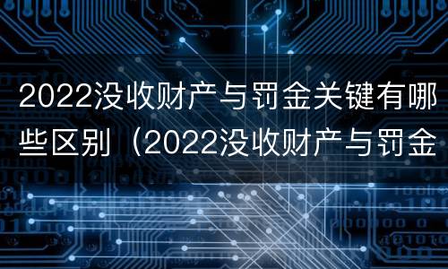 2022没收财产与罚金关键有哪些区别（2022没收财产与罚金关键有哪些区别和联系）