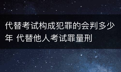 代替考试构成犯罪的会判多少年 代替他人考试罪量刑