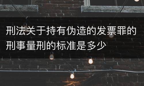 刑法关于持有伪造的发票罪的刑事量刑的标准是多少