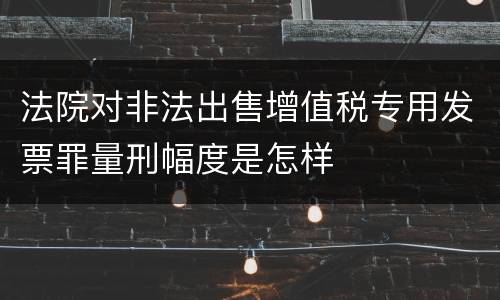 法院对非法出售增值税专用发票罪量刑幅度是怎样