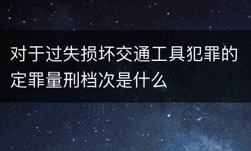 对于过失损坏交通工具犯罪的定罪量刑档次是什么