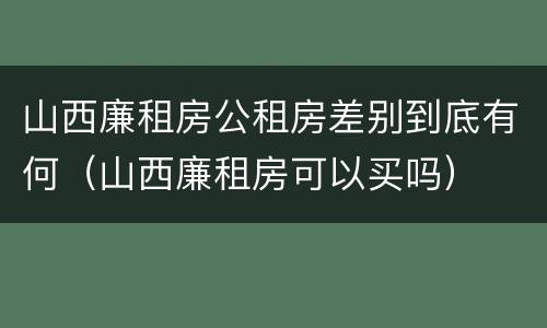 山西廉租房公租房差别到底有何（山西廉租房可以买吗）