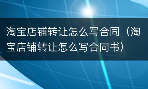 淘宝店铺转让怎么写合同（淘宝店铺转让怎么写合同书）