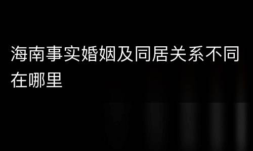 海南事实婚姻及同居关系不同在哪里