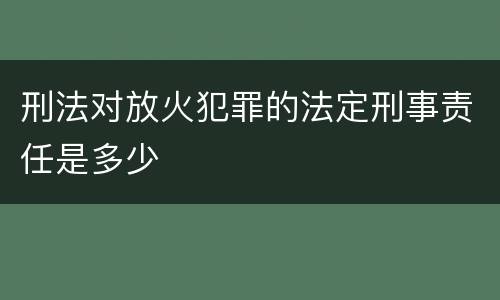 刑法对放火犯罪的法定刑事责任是多少