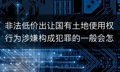 非法低价出让国有土地使用权行为涉嫌构成犯罪的一般会怎么样追究刑事责任