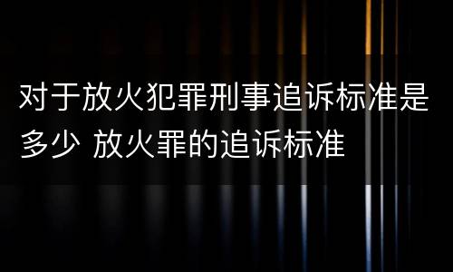 对于放火犯罪刑事追诉标准是多少 放火罪的追诉标准