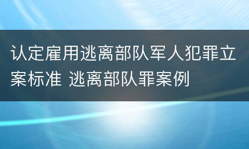 认定雇用逃离部队军人犯罪立案标准 逃离部队罪案例