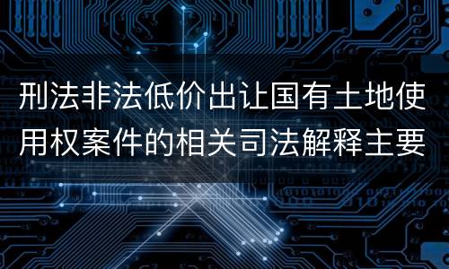 刑法非法低价出让国有土地使用权案件的相关司法解释主要规定都有哪些