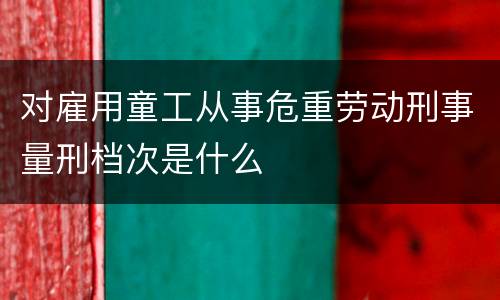 对雇用童工从事危重劳动刑事量刑档次是什么