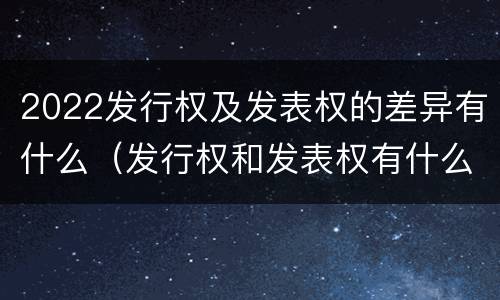 2022发行权及发表权的差异有什么（发行权和发表权有什么区别）