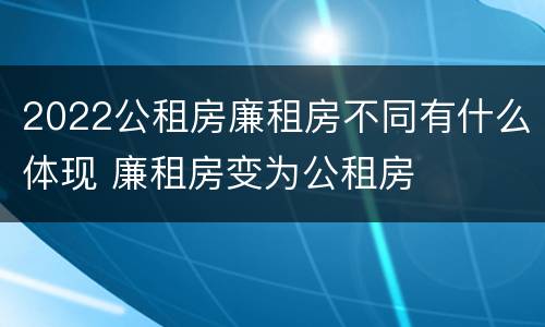 2022公租房廉租房不同有什么体现 廉租房变为公租房