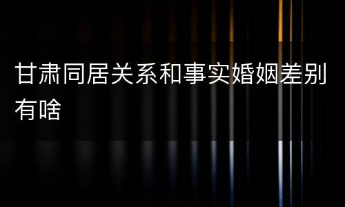 甘肃同居关系和事实婚姻差别有啥