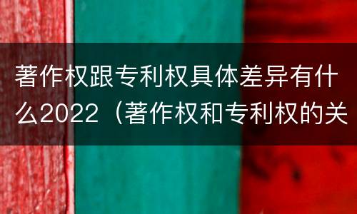 著作权跟专利权具体差异有什么2022（著作权和专利权的关系如何）